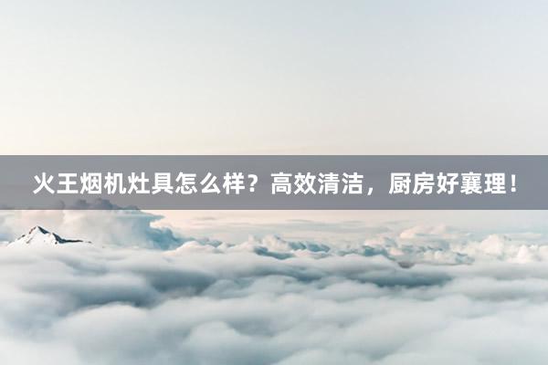 火王烟机灶具怎么样？高效清洁，厨房好襄理！