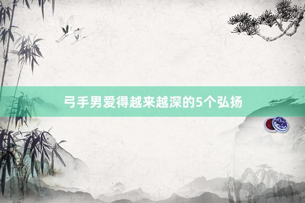 弓手男爱得越来越深的5个弘扬